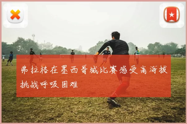 弗拉格在墨西哥城比赛感受高海拔挑战呼吸困难