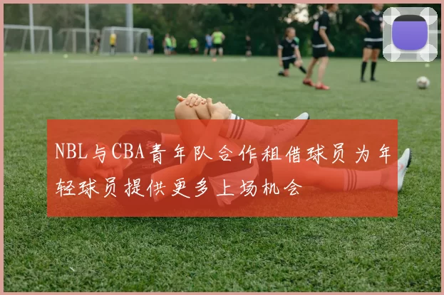 NBL与CBA青年队合作租借球员为年轻球员提供更多上场机会
