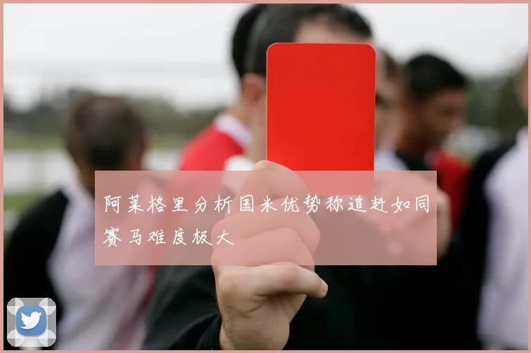 阿莱格里分析国米优势称追赶如同赛马难度极大