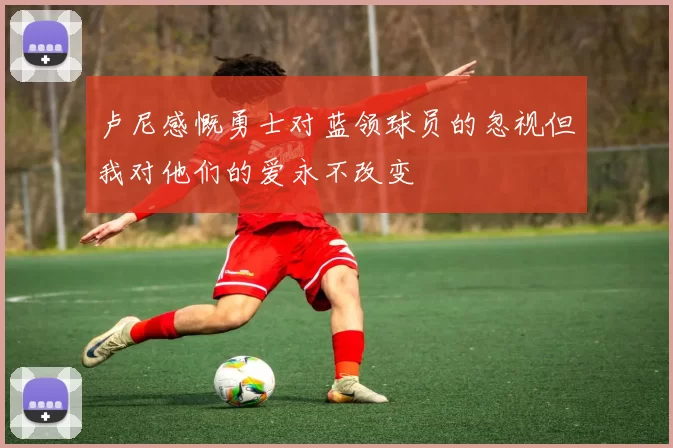 卢尼感慨勇士对蓝领球员的忽视但我对他们的爱永不改变