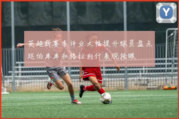 英超新赛季评分大幅提升球员盘点廷伯库库和格拉利什表现抢眼