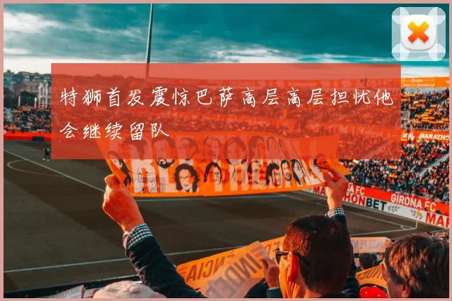 特狮首发震惊巴萨高层高层担忧他会继续留队