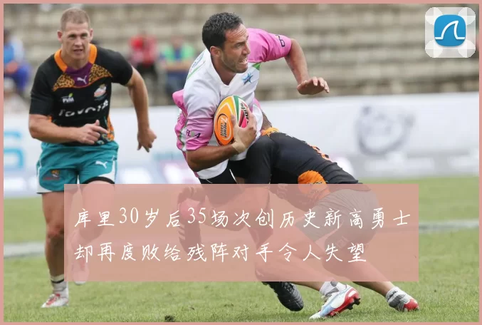 库里30岁后35场次创历史新高勇士却再度败给残阵对手令人失望