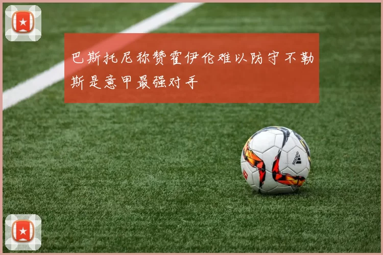 巴斯托尼称赞霍伊伦难以防守不勒斯是意甲最强对手