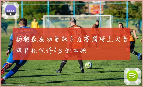 杨瀚森成功晋级季后赛周琦上次晋级首轮仅得2分的回顾