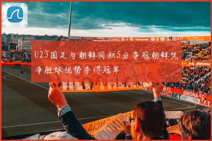 U23国足与朝鲜同积5分争冠朝鲜凭净胜球优势夺得冠军
