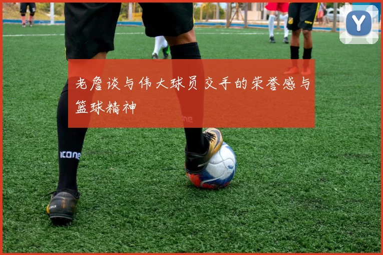 老詹谈与伟大球员交手的荣誉感与篮球精神