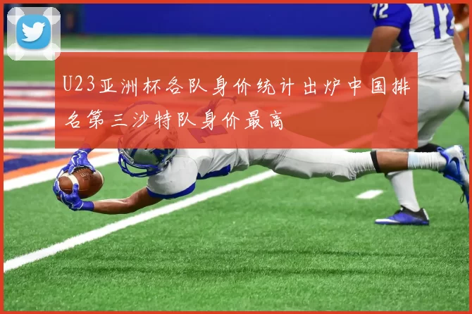 U23亚洲杯各队身价统计出炉中国排名第三沙特队身价最高