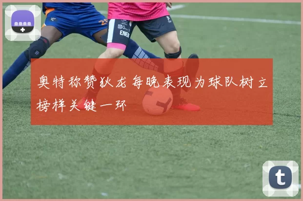 奥特称赞狄龙每晚表现为球队树立榜样关键一环