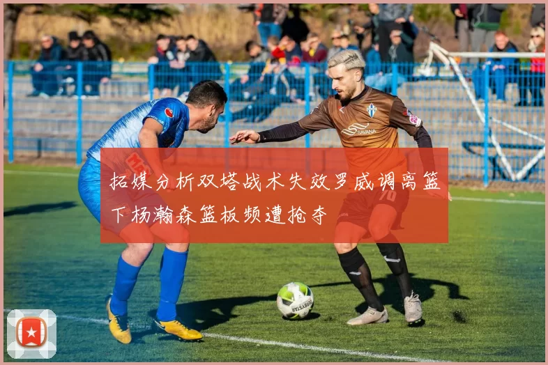 拓媒分析双塔战术失效罗威调离篮下杨瀚森篮板频遭抢夺