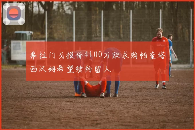 弗拉门戈报价4100万欧求购帕奎塔西汉姆希望续约留人