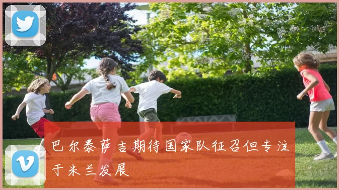 巴尔泰萨吉期待国家队征召但专注于米兰发展