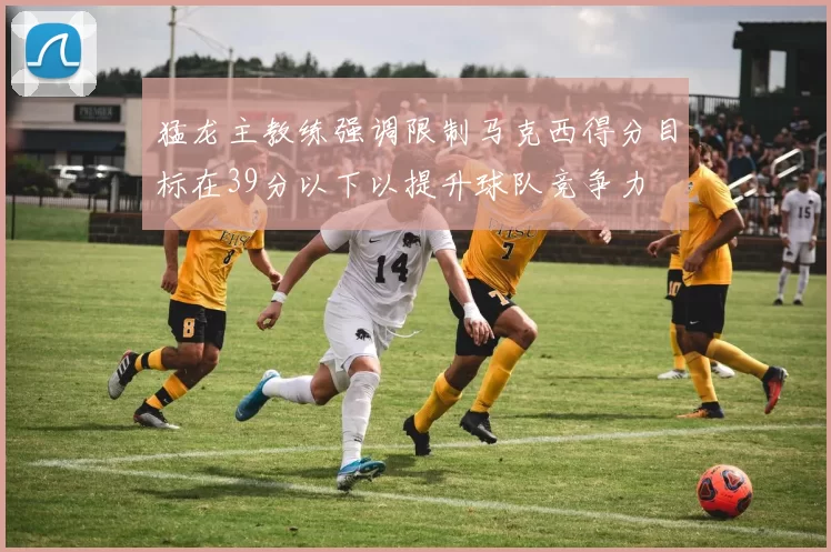 猛龙主教练强调限制马克西得分目标在39分以下以提升球队竞争力