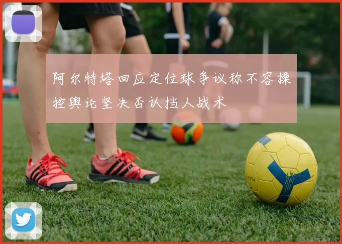 阿尔特塔回应定位球争议称不容操控舆论坚决否认挡人战术