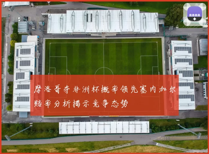 摩洛哥夺非洲杯概率领先塞内加尔赔率分析揭示竞争态势