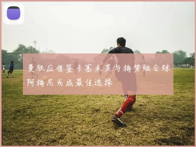 曼联应借鉴卡塞米罗与梅努组合琼阿梅尼或成最佳选择