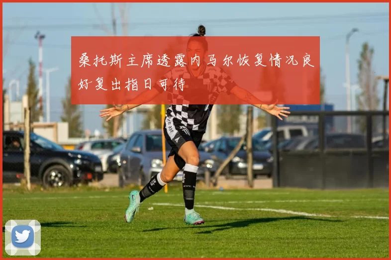 桑托斯主席透露内马尔恢复情况良好复出指日可待