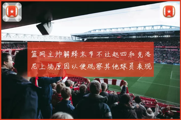 篮网主帅解释末节不让赵四和克洛尼上场原因以便观察其他球员表现
