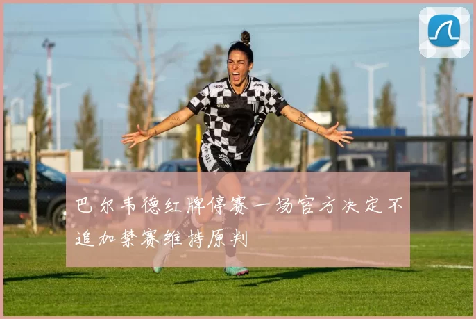 巴尔韦德红牌停赛一场官方决定不追加禁赛维持原判