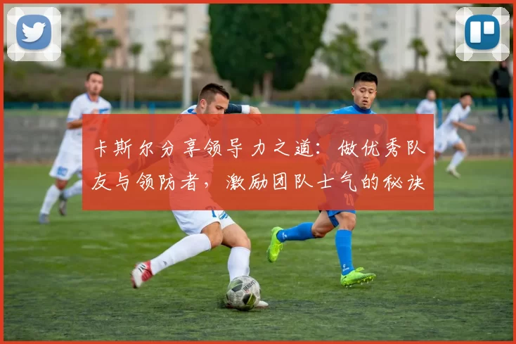卡斯尔分享领导力之道：做优秀队友与领防者，激励团队士气的秘诀